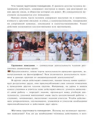 Ч т о т а к о е г р у п п о в о е п о в е д е н и е . С раннего детства человек не­
прерывно действует, совершает поступки и видит, как реагируют на
них другие люди, в обществе которых он живет. Из совокупности по­
ступков складывается его поведение.
Однако очень часто человек совершает поступки не в одиночку,
а вместе с другими людьми: в семье, с одноклассниками, товарищами
по спортивной команде, земляками и соотечественниками. Такие
действия называются коллективными или групповыми.
Групповое поведение — совместная деятельность членов раз­
личных социальных групп.
• I Предположите, какие черты деятельности присущи группам, за­
печатленным на фотографиях? Ч е м отличается деятельность чело­
века в данных группах от индивидуальной деятельности?
В группе люди действуют совместно, однако между ними сущест­
вует разделение труда, они приспосабливают свое личное поведение
к поведению других членов группы. Например, на уроке в вашем
классе ученики и учитель тоже действуют вместе: учитель выполня­
ет свою работу — передает знания, организует вашу учебную дея­
тельность; ученики выполняют свою часть коллективной работы —
слушают, запоминают, выполняют задания учителя. Чтобы действо­
вать упорядоченно, согласованно, учащимся и учителю необходимо
приспосабливаться к действиям друг друга.
М о т и в ы г р у п п о в о г о п о в е д е н и я . Почему же возникает группо­
вое поведение? Так ли уж необходимо человеку действовать в кол-
 