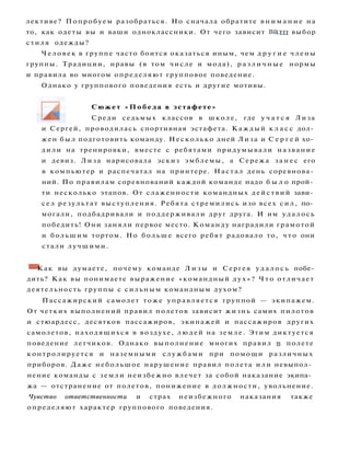 и Сергей, проводилась спортивная эстафета. Каждый к л а с с дол­
жен был подготовить команду. Несколько дней Лиза и С е р г е й хо­
дили на тренировки, вместе с ребятами придумывали название
и девиз. Лиза нарисовала эскиз эмблемы, а Сережа з а н е с его
в компьютер и распечатал на принтере. Настал день соревнова­
ний. По правилам соревнований каждой команде надо б ы л о прой­
ти несколько этапов. От слаженности командных действий зави­
сел результат выступления. Ребята стремились изо всех с и л , по­
могали, подбадривали и поддерживали друг друга. И им удалось
победить! Они заняли первое место. Команду наградили грамотой
и большим тортом. Но больше всего ребят радовало то, ч т о они
стали лучшими.
• Как вы думаете, почему команде Л и з ы и Сергея у д а л о с ь побе­
дить? Как вы понимаете выражение «командный д у х » ? Ч т о отличает
деятельность группы с сильным командным духом?
Пассажирский самолет тоже управляется группой — экипажем.
От четких выполнений правил полетов зависит жизнь самих пилотов
и стюардесс, десятков пассажиров, экипажей и пассажиров других
самолетов, находящихся в воздухе, людей на земле. Этим диктуется
поведение летчиков. Однако выполнение многих правил в полете
контролируется и наземными службами при помощи различных
приборов. Даже небольшое нарушение правил полета или невыпол­
нение команды с земли неизбежно влечет за собой наказание экипа­
жа — отстранение от полетов, понижение в должности, увольнение.
Чувство ответственности и страх неизбежного наказания также
определяют характер группового поведения.
лективе? Попробуем разобраться. Но сначала обратите в н и м а н и е на
то, как одеты вы и ваши одноклассники. От чего зависит в а ш выбор
стиля одежды?
Человек в группе часто боится оказаться иным, чем д р у г и е члены
группы. Традиции, нравы (в том числе и мода), р а з л и ч н ы е нормы
и правила во многом определяют групповое поведение.
Однако у группового поведения есть и другие мотивы.
Сюжет «Победа в эстафете»
Среди седьмых классов в школе, где у ч а т с я Лиза
 