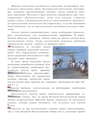 Именно отсутствие неизбежного наказания активизирует дея­
тельность преступных групп. Большинство преступных группиро­
вок, совершая противоправные дейтвия, всегда надеются избе­
жать наказания. П о э т о м у и п р е с т у п л е н и я совершаются при «бла­
г о п р и я т н ы х » о б с т о я т е л ь с т в а х , когда есть надежда « с п р я т а т ь
концы в в о д у » и безнаказанно у й т и от ответственности. Количест­
во п р е с т у п л е н и й значительно бы сократилось, е с л и бы виновники
были убеждены, что за п р е с т у п л е н и е м неизбежно п о с л е д у е т нака­
зание.
Ч л е н ы группы взаимодействуют, когда необходимо удовлетво­
рить коллективные и л и индивидуальные потребности. В перво­
бытном обществе, например, добыча пищи во многих случаях была
коллективным д е л о м . Т а к ж е к о л л е к т и в н о решались п р о б л е м ы
строительства жилищ, защиты от внешнего врага.
• Вспомните из истории нашей
страны примеры групповой деятель­
ности. Ч е м определялась необходи­
мость групповой деятельности в при­
веденных вами примерах?
В наше время постоянно растут
жизненные потребности человека. Д л я
их удовлетворения необходима дея­
тельность многих групп (групповая
деятельность): семьи крестьян-фер­
меров обеспечивают нас продуктами
питания, бригады строителей строят
для нас жилые дома, военные нас защищают, преподаватели дают зна­
ния и т. д.
^ П о ч е м у рыбакам, запечатленным на фотографии, необходимо
Действовать коллективно?
Д е я т е л ь н о с т ь группы может определяться эмоциональным со­
стоянием ее членов. Так, во время Великой Отечественной войны
многие подразделения Красной А р м и и сражались до последнего
солдата, готовые скорее погибнуть, чем отступить и л и сдаться
в
плен.
^ И з в е с т н ы ли вам коллективные подвиги наших соотечественни­
ков в годы Великой Отечественной войны или в настоящее время?
 