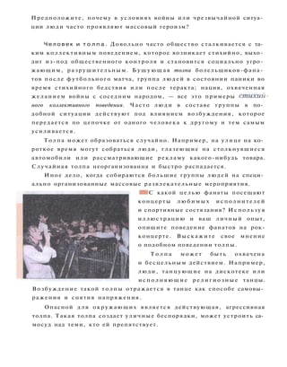 Предположите, почему в условиях войны или чрезвычайной ситуа­
ции люди часто проявляют массовый героизм?
Ч е л о в е к и т о л п а . Довольно часто общество сталкивается с та­
ким коллективным поведением, которое возникает стихийно, выхо­
дит из-под общественного контроля и становится социально угро­
жающим, разрушительным. Б у ш у ю щ а я толпа болельщиков-фана­
тов после футбольного матча, группа л ю д е й в состоянии паники во
время стихийного бедствия и л и после теракта; нация, охваченная
желанием войны с соседним народом, — все это примеры стихий­
ного коллективного поведения. Часто л ю д и в составе группы в по­
добной ситуации действуют под влиянием возбуждения, которое
передается по цепочке от одного человека к другому и тем самым
усиливается.
Толпа может образоваться случайно. Например, на улице на ко­
роткое время могут собраться люди, глазеющие на столкнувшиеся
автомобили или рассматривающие рекламу какого-нибудь товара.
Случайная толпа неорганизованна и быстро распадается.
Иное дело, когда собираются большие группы людей на специ­
ально организованные массовые развлекательные мероприятия.
• I С какой целью фанаты посещают
концерты л ю б и м ы х и с п о л н и т е л е й
и спортивные состязания? И с п о л ь з у я
иллюстрацию и ваш личный опыт,
опишите поведение фанатов на рок-
концерте. Выскажите свое мнение
о подобном поведении толпы.
Т о л п а м о ж е т быть охвачена
и бесцельным действием. Например,
люди, танцующие на дискотеке или
и с п о л н я ю щ и е р е л и г и о з н ы е танцы.
Возбуждение такой толпы отражается в танце как способе самовы­
ражения и снятия напряжения.
Опасной д л я окружающих является действующая, агрессивная
толпа. Такая толпа создает уличные беспорядки, может устроить са­
мосуд над теми, кто ей препятствует.
 