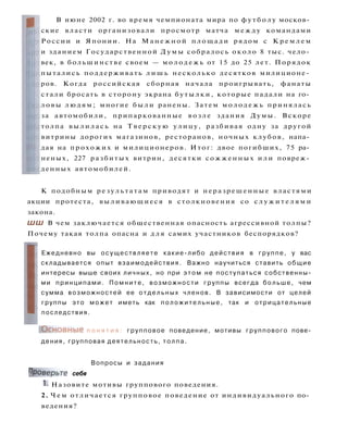 В июне 2002 г. во время чемпионата мира по ф у т б о л у москов­
ские власти организовали просмотр матча м е ж д у командами
России и Японии. На Манежной площади рядом с К р е м л е м
и зданием Государственной Д у м ы собралось около 8 тыс. чело­
век, в большинстве своем — м о л о д е ж ь от 15 до 25 лет. Порядок
пытались поддерживать л и ш ь несколько десятков милиционе­
ров. Когда российская сборная начала проигрывать, фанаты
стали бросать в сторону экрана б у т ы л к и , которые падали на го­
ловы людям; многие б ы л и ранены. Затем м о л о д е ж ь принялась
за автомобили, припаркованные в о з л е здания Думы. Вскоре
толпа в ы л и л а с ь на Т в е р с к у ю улицу, разбивая одну за другой
витрины дорогих магазинов, ресторанов, ночных клубов, напа­
дая на прохожих и милиционеров. Итог: двое погибших, 75 ра­
неных, 227 разбитых витрин, десятки сожженных и л и повреж­
денных автомобилей.
К подобным р е з у л ь т а т а м приводят и неразрешенные властями
акции протеста, выливающиеся в столкновения со с л у ж и т е л я м и
закона.
ШШ В чем заключается общественная опасность агрессивной толпы?
Почему такая толпа опасна и д л я самих участников беспорядков?
Ежедневно вы осуществляете какие-либо действия в группе, у вас
складывается опыт взаимодействия. Важно научиться ставить общие
интересы выше своих личных, но при э т о м не поступаться собственны­
ми принципами. Помните, возможности группы всегда больше, чем
сумма возможностей ее отдельных членов. В зависимости от целей
группы это может иметь как п о л о ж и т е л ь н ы е , так и отрицательные
последствия.
( О с н о в н ы е п о н я т и я : групповое поведение, мотивы группового пове­
дения, групповая деятельность, толпа.
Вопросы и задания
Проверьте себя
1. Назовите мотивы группового поведения.
2. Ч е м отличается групповое поведение от индивидуального по­
ведения?
 
