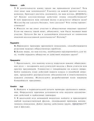 Поймите себя
3. В д е я т е л ь н о с т и каких групп вы принимали участие? Ч е м
этот опыт вам запомнился? У д а л о с ь ли вашей группе (классу,
команде, бригаде) достичь значимого, на ваш взгляд, результа­
та? К а к и е к о л л е к т и в н ы е д е й с т в и я э т о м у способствовали?
В чем в ы р а з и л с я ваш л и ч н ы й вклад в р е з у л ь т а т общего дела?
М о г л и бы вы сделать б о л ь ш е , чем сделали? Ч т о этому препят­
ствовало?
4. Имеете ли вы опыт участия в общественно опасных группах?
Если вы имеете такой опыт, объясните, чем было вызвано ваше
участие. Х о т е л и бы вы в дальнейшем отказаться от социально
опасной коллективной деятельности? Почему?
Подумайте
5. Приведите примеры группового поведения, способствующего
решению важных общественных проблем.
6. Какие меры, на ваш взгляд, необходимо предпринимать д л я то­
го, чтобы оградить общество от действий опасных групп?
Придумайте
7. Представьте, что вашему классу поручили важное обществен­
ное дело — поздравить всех учителей школы с Днем учителя или
другим праздником. Совместно с товарищами по классу попро­
буйте написать план действий вашего класса в подобной ситуа­
ции, продумайте распределение обязанностей и ответственность
каждого ученика. Используйте разработанный план накануне
ближайшего праздника.
Узнайте еще
8. Найдите в периодической печати примеры группового поведе­
ния. Определите причины успешности или неудачи коллектив­
ных действий в найденных примерах.
9. В школьной и л и домашней видеотеке найдите и просмотрите
любой художественный фильм, содержащий примеры коллек­
тивного поведения. Дайте оценку действиям групп, представлен'
ных в фильме.
 