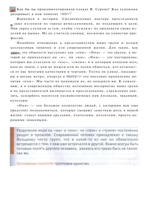 Как бы вы прокомментировали плакат В. Серова? Как художник
раскрывает в нем понятие « м ы » ?
Вернемся к истории. Средневековые мастера п р е с л е д о в а л и
и даже изгоняли из города ремесленников, не входивших в цехи.
Они зорко с л е д и л и за тем, чтобы « ч у ж а к и » не продавали своих из­
делий на рынке. Их не считали своими, несмотря на единство про­
фессии.
Подобное отношение к представителям иных групп и ц е л ы м
коллективам типично и д л я современной жизни. Д л я таких, как
«мы», эти общности выступают как « о н и » . « О н и » — это группа, к ко­
торой не принадлежат ни « я » , ни « м ы » . « О н и » — это посторонние,
которых мы отделяем от « н а с » , « с в о и х » и к которым относим всех,
кого не знаем, с кем не можем и л и не хотим общаться, кто отличает­
ся от нас многими качествами и чертами. Т о л п а на улице, пассажи­
ры в вагоне метро, очередь в к а с с у — это массовое проявление по­
нятия « о н и » . Мы часто не понимаем их, не доверяем им. К сожале­
нию, и в современном обществе негативное восприятие иных групп
и их представителей выливается в преследование, стремление уни­
зить, оскорбить носителя несвойственных нам взглядов, традиций,
культуры.
« О н и » — это большое количество людей, с которыми вам еще
предстоит познакомиться, которые сыграют заметную роль в вашей
жизни: станут вашими друзьями, учителями, коллегами, просто хо­
рошими знакомыми.
 