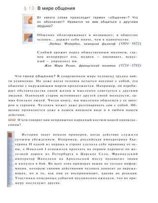 § 13. В мире общения
О т какого слова п р о и с х о д и т термин « о б щ е н и е » ? Что
он обозначает? Нравится ли вам общаться с другими
л ю д ь м и ?
Общение облагораживает и возвышает; в обществе
человек... держит себя иначе, чем в одиночестве.
Людвиг Фейербах, немецкий философ (1804-1872)
С л а б ы й дрожит перед общественным мнением, глу­
пец игнорирует его, мудрец — оценивает, искус­
ный — управляет им.
Жан Мари Ролан, французский политик (1734-1793)
Ч т о т а к о е о б щ е н и е ? В современном мире человеку трудно най­
ти уединение. Но даже когда человек остается наедине с собой, его
общение с окружающим миром продолжается. Например, он переби­
рает обстоятельства своей жизни и мысленно советуется с другими
людьми. Одинокий старик вспоминает друзей своей молодости, са­
мых близких людей. Читая книгу, мы мысленно общаемся с ее авто­
ром и героями. Ч е л о в е к может даже разговаривать сам с собой. Об­
щение проявляется даже в нашем внешнем виде и в любом нашем
действии.
ШШ О чем говорит вам непривычно нарядный костюм вашей одноклас­
сницы?
История знает немало примеров, когда действие с л у ж и л о
л у ч ш и м убеждением. Например, российская императрица Ека­
терина II одной из первых в стране сделала себе прививку от ос­
пы, а Николай I отважился проехать на первом паровозе по же­
л е з н о й дороге из Петербурга в Царское Село. Французский
император Наполеон на Аркольском мосту подхватил знамя
и кинулся в бой. Во всех этих примерах важна не только инфор­
мация, которую своими действиями человек доносит до окружа­
ющих, но и то, как они ее воспринимают, какова их реакция.
Участники описанных событий несомненно ожидали, что их при­
меру последуют другие.
 