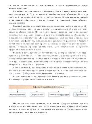 ся такая деятельность, мы узнаем, изучая экономическую сферу
жизни общества.
Но кроме материальных у человека есть и другие жизненно важ­
ные потребности. Это, например, необходимость общения. Все, что
связано с личным общением, с различными объединениями людей
и их взаимодействием, ученые относят к социальной сфере общест­
венной жизни.
Каждый человек в своем поведении проявляет себя и как член об­
щества (коллектива), и как личность с присущими ей индивидуаль­
ными особенностями. Из-за этого между людьми часто возникают
разногласия и ссоры. Вместе с тем они испытывают необходимость
в порядке и спокойствии. Д л я разрешения возникающих групповых
и личных конфликтов, продолжения успешного развития общество
выработало определенные правила, законы и средства д л я их испол­
нения, создало органы управления. Это политическая и правовая
сферы общественной жизни.
У л ю д е й есть духовные потребности, которые полностью отсу­
тствуют у животных, — это необходимость в самовыражении и са­
мосовершенствовании, в развитии и обогащении своего внутренне­
го мира, своего духа. Соответствующая сфера общественной жизни
п о л у ч и л а название духовная.
Таким образом, без общества невозможно стать полноценным че­
ловеком и удовлетворять свои потребности. В этом проявляется со­
циальная (общественная) сущность человека.
В соответствии с потребностями людей ученые условно выделя­
ют четыре сферы общественной жизни.
П о с л е д о в а т е л ь н о е знакомство с этими сферами общественной
жизни есть не что иное, как план изучения всего курса общество-
знания. В этом году мы остановимся на вопросах социального и по­
литического развития общества.
 