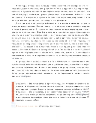 К у л ь т у р а поведения прежде всего зависит от внутреннего со­
стояния души человека, его расположения к другому. Следует при­
знавать в другом человеке его право быть свободным и уважать его
как свободную личность, уметь разделять, принимать, понимать его
интересы. В общении с другим человеком надо дать ему понять, что
вы его цените, уважаете, радуетесь его успехам.
В жизни нам приходится общаться со многими людьми, входить
в новые коллективы. Представьте, что вы п е р е ш л и в другую школу,
в новый коллектив. В таком случае очень важно выдержать «про­
верку на прочность». Как бы к вам ни отнеслись, надо стараться не
впасть ни в одну из крайностей — не унижаться, не принимать оби­
женный вид и не противопоставлять себя другим. С л е д у е т внима­
тельно изучать особенности взаимоотношений в этой группе, ее
традиции и стараться сохранить свое достоинство, свою индивиду­
альность. Дальнейшее представление о вас будет у ж е зависеть от
ваших личных качеств и конкретных дел. Ч е л о в е к не может долгое
время притворяться быть вежливым, смелым, добрым. Длительные
отношения с людьми строятся только на основе устойчивых качеств
личности.
В р е з у л ь т а т е складывается ваша репутация — устойчивое об­
щественное мнение о недостатках и достоинствах человека в опре­
деленном сообществе. Если у вас хорошая репутация, это не зна­
чит, что такой она будет всегда, ее надо постоянно поддерживать.
Р е п у т а ц и я завоевывается годами, а р а з р у ш и т ь с я может после
« к а п л и позора».
О б щ е н и е — это наша связь с другими л ю д ь м и . Человек постоянно об­
щается. У общения есть свои цели и правила, которые важно знать для
достижения успеха. О д н а к о одним знанием правил обойтись нельзя-
О б щ е н и е — это искусство, в котором успех зависит от самого челове-
ка. Д л я того чтобы успешно общаться, надо самому быть благородны**
и интересным человеком, надо учиться в самых сложных ситуациях ос­
таваться самим собой.
О с н о в н ы е п о н я т и я : общение, репутация.
 