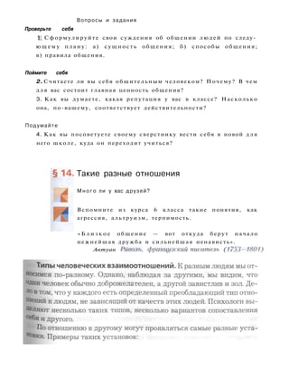 Вопросы и задания
Проверьте себя
1. Сформулируйте свои суждения об общении людей по следу­
ю щ е м у плану: а) сущность общения; б) способы общения;
в) правила общения.
Поймите себя
2. Считаете ли вы себя общительным человеком? Почему? В чем
для вас состоит главная ценность общения?
3. Как вы думаете, какая репутация у вас в классе? Насколько
она, по-вашему, соответствует действительности?
Подумайте
4. Как вы посоветуете своему сверстнику вести себя в новой д л я
него школе, куда он переходит учиться?
Такие разные отношения
М н о г о ли у вас друзей?
Вспомните из курса 6 класса такие понятия, как
агрессия, альтруизм, терпимость.
« Б л и з к о е общение — вот откуда берут начало
нежнейшая дружба и сильнейшая ненависть».
Антуан Риволъ, французский писатель (1753-1801)
 