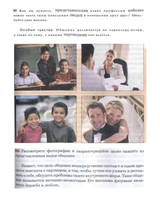 Ш Как вы думаете, п р е д с т а в и т е л я м каких п р о ф е с с и й наиболее
важно знать типы поведения лнодей в отношении д р у г друга? Обос­
нуйте свое мнение.
О с о б ы е ч у в с т в а . О б щ е н и е различается по х а р а к т е р у целям,
а также по тому, с какими партнерами оно ведется.
 