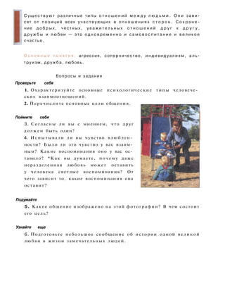 С у щ е с т в у ю т различные типы о т н о ш е н и й м е ж д у л ю д ь м и . О н и з а в и ­
сят от позиций всех у ч а с т в у ю щ и х в о т н о ш е н и я х с т о р о н . С о х р а н е ­
ние д о б р ы х , честных, у в а ж и т е л ь н ы х о т н о ш е н и й д р у г к д р у г у ,
д р у ж б ы и л ю б в и — это о д н о в р е м е н н о и с а м о в о с п и т а н и е и в е л и к о е
счастье.
О с н о в н ы е п о н я т и я : агрессия, соперничество, и н д и в и д у а л и з м , а л ь ­
труизм, д р у ж б а , любовь.
Вопросы и задания
Проверьте себя
1. Охарактеризуйте основные психологические типы человече­
ских взаимоотношений.
2. Перечислите основные цели общения.
Поймите себя
3. Согласны ли вы с мнением, что друг
должен быть один?
4. Испытывали ли вы чувство влюблен­
ности? Б ы л о ли это чувство у вас взаим­
ным? Какие воспоминания оно у вас ос­
тавило? *Как вы думаете, почему даже
неразделенная любовь может оставить
у человека светлые воспоминания? От
чего зависит то, какие воспоминания она
оставит?
Подумайте
5. Какое общение изображено на этой фотографии? В чем состоит
его цель?
Узнайте еще
6. Подготовьте небольшое сообщение об истории одной великой
любви в жизни замечательных людей.
 