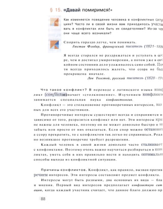 § 15. «Давай помиримся!»
Как изменяется поведение человека в конфликтных ситу;
циях? Часто ли в своей жизни вам приходилось участвс
вать в конфликтах или быть их свидетелями? Из-за чег
они чаще всего возникали?
Спорить гораздо легче, чем понимать.
Гюстав Флобер, французский писатель (1821 -1881
Я всегда старался не раздражаться и уступать в сс<
ре, чем и достигал умиротворения, а потом у ж е в сп<
койном состоянии дело улаживалось само собой. По*
ти всегда приходилось жалеть, что ссора не бьи
прекращена вначале.
Лев Толстой, русский писатель (1828-191(
Ч т о т а к о е к о н ф л и к т ? В переводе с латинского языка коне]
ликт (conflictus) означает « с т о л к н о в е н и е » . И з у ч е н и е м конфликте
занимается специальная наука конфликтология.
К о н ф л и к т — это столкновение противоречивых интересов, вау.
ных д л я всех его участников.
Противоречивые интересы существуют всегда и сохраняются н
зависимо от того, разразится конфликт или нет. Эти интересы кра]
не важны д л я человека, поэтому он не может довольно быстро о ш
забыть или просто от них отказаться. Если спор можно остановит
а ссору прекратить, то с конфликтом так легко не справишься. Реал
но возникшее противоречие требует разрешения.
Каждый человек в своей жизни довольно часто сталкивает
с конфликтами. Поэтому очень важно научиться разбираться в коне
ликтах, уметь себя в них правильно вести и находить оптимальш
способы выхода из конфликтной ситуации.
П р и ч и н ы к о н ф л и к т о в . Конфликт, как правило, вызван против
речием интересов. Эти интересы составляют предмет конфликта.
Интересы могут быть разными, два основных их вида — бла
и мнения. Первый вид интересов предполагает конфликтную сит
ацию, когда каждый участник считает, что данное благо должно пр
 
