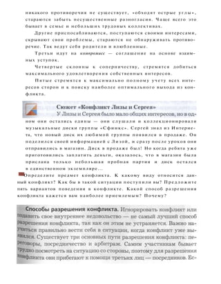 никакого противоречия не существует, «обходят острые у г л ы » ,
стараются забыть несущественные разногласия. Ч а щ е всего это
бывает в семье и небольших трудовых коллективах.
Другие приспосабливаются, поступаются своими интересами,
скрывают свои проблемы, стараются не обнаруживать противо­
речие. Так ведут себя родители и влюбленные.
Третьи идут на компромисс — соглашение на основе взаим­
ных уступок.
Четвертые склонны к соперничеству, стремятся добиться
максимального удовлетворения собственных интересов.
П я т ы е стремятся к максимально полному учету всех инте­
ресов сторон и к поиску наиболее оптимального выхода из кон­
фликта.
ном они остались едины — они с л у ш а л и и коллекционировали
музыкальные диски группы «Сфинкс». Сергей знал из Интерне­
та, что новый диск их любимой группы появился в продаже. Он
поделился своей информацией с Лизой, и сразу после уроков они
отправились в магазин. Диск в продаже был! Но когда ребята у ж е
приготовились заплатить деньги, оказалось, что в магазин была
прислана только небольшая пробная партия и диск остался
в единственном экземпляре...
• Определите предмет конфликта. К какому виду относится дан­
ный конфликт? Как бы в такой ситуации поступили вы? Предложите
пять вариантов поведения в конфликте. Какой способ разрешения
конфликта кажется вам наиболее приемлемым? Почему?
 