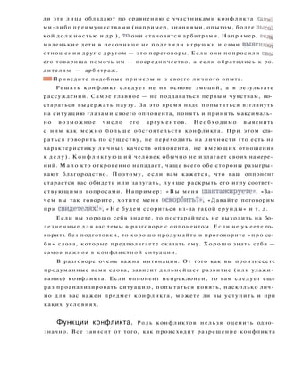 ли эти лица обладают по сравнению с участниками конфликта каки­
ми-либо преимуществами (например, знаниями, опытом, более высек
кой должностью и др.), то они становятся арбитрами. Например, еслц
маленькие дети в песочнице не поделили игрушки и сами выясняют
отношения друг с другом — это переговоры. Если они попросили сво.
его товарища помочь им — посредничество, а если обратились к ро.
дителям — арбитраж.
• В Приведите подобные примеры и з своего личного опыта.
Решать конфликт следует не на основе эмоций, а в результате
рассуждений. Самое главное — не поддаваться первым чувствам, по­
стараться выдержать паузу. За это время надо попытаться взглянуть
на ситуацию глазами своего оппонента, понять и принять максималь­
но возможное ч и с л о его аргументов. Н е о б х о д и м о выяснить
с ним как можно больше обстоятельств конфликта. При этом ста­
раться говорить по существу, не переходить на личности (то есть на
характеристику личных качеств оппонента, не имеющих отношения
к д е л у ) . Конфликтующий человек обычно не излагает своих намере­
ний. М а л о кто откровенно нападает, чаще всего обе стороны разыгры­
вают благородство. Поэтому, если вам кажется, что ваш оппонент
старается вас обидеть или запугать, л у ч ш е раскрыть его игру соответ­
ствующими вопросами. Например: « В ы меня шантажируете», «За­
чем вы так говорите, хотите меня оскорбить?», «Давайте поговорим
при свидетелях!», « Н е будем ссориться из-за такой ерунды» и т. д.
Если вы хорошо себя знаете, то постарайтесь не выходить на бо­
лезненные д л я вас темы в разговоре с оппонентом. Если не умеете го­
ворить без подготовки, то хорошо продумайте и проговорите «про се­
б я » слова, которые предполагаете сказать ему. Х о р о ш о знать себя —
самое важное в конфликтной ситуации.
В разговоре очень важна интонация. От того как вы произнесете
продуманные вами слова, зависит дальнейшее развитие (или улажи­
вание) конфликта. Если оппонент непреклонен, то вам следует еще
раз проанализировать ситуацию, попытаться понять, насколько лич­
но д л я вас важен предмет конфликта, можете ли вы уступить и при
каких условиях.
Функции конфликта. Р о л ь конфликтов нельзя оценить одно­
значно. Все зависит от того, как происходит разрешение конфликта
 