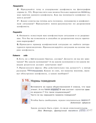 Придумайте
2. Придумайте тему и содержание конфликта на фотографии
справа (с. 93). Перечислите как можно больше вариантов возмож­
ных причин данного конфликта. Как вы понимаете конфликт от­
цов и детей?
3*. Какие советы вы готовы дать человеку, попавшему в конфликт­
ную ситуацию? Придумайте мини-руководство по разрешению
конфликта.
Подумайте
4. Опишите известную вам конфликтную ситуацию и ее разреше­
ние. Ч т о бы вы изменили в способах ее разрешения после прочте­
ния параграфа?
5. Приведите пример конфликтной ситуации из любого литера­
турного произведения. Проанализируйте ситуацию на основе тео­
рии конфликта.
Поймите себя
6. Есть ли у в а с младшие братья, сестры? Делаете ли вы им заме­
чания? На каком основании? А на каком основании и по каким по­
водам р о д и т е л и делают замечания вам?
7. Произнесите фразу « В ы действительно так думаете?» с пятью
разными интонациями. Какие из них, по-вашему мнению, вызо­
вут обострение конфликта, а какие наоборот?
Нормы поведения
Вспомните из курса обществознания б класса, что такое
этикет. А что такое мораль? В чем состоит « з о л о т о е прави­
ло м о р а л и » ? Что такое социализация?
Часто ли вы нарушаете правила поведения?
Ч т о б ы быть свободным, нужно подчиняться законам-
Античный афоризм
Закон должен быть строг, а л ю д и снисходительны.
Люк Вовенарг, французский писатель (1715-1747)
 