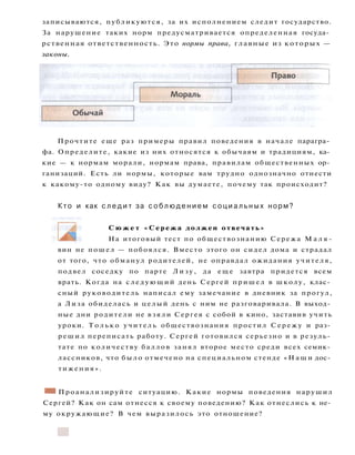 записываются, публикуются, за их исполнением следит государство.
За нарушение таких норм предусматривается определенная госуда­
рственная ответственность. Это нормы права, главные из которых —
законы.
вин не пошел — побоялся. Вместо этого он сидел дома и страдал
от того, что обманул родителей, не оправдал ожидания учителя,
подвел соседку по парте Л и з у , да еще завтра придется всем
врать. Когда на с л е д у ю щ и й день Сергей пришел в школу, клас­
сный руководитель написал ему замечание в дневник за прогул,
а Лиза обиделась и целый день с ним не разговаривала. В выход­
ные дни родители не взяли Сергея с собой в кино, заставив учить
уроки. Т о л ь к о учитель обществознания простил С е р е ж у и раз­
решил переписать работу. Сергей готовился серьезно и в резуль­
тате по количеству баллов занял второе место среди всех семик­
лассников, что было отмечено на специальном стенде « Н а ш и дос­
тижения».
• 1 Проанализируйте ситуацию. Какие нормы поведения нарушил
Сергей? Как он сам отнесся к своему поведению? Как отнеслись к не­
му окружающие? В чем выразилось это отношение?
С ю ж е т «Сережа должен отвечать»
На итоговый тест по обществознанию Сережа М а л я -
Прочтите еще раз примеры правил поведения в начале парагра­
фа. Определите, какие из них относятся к обычаям и традициям, ка­
кие — к нормам морали, нормам права, правилам общественных ор­
ганизаций. Есть ли нормы, которые вам трудно однозначно отнести
к какому-то одному виду? Как вы думаете, почему так происходит?
Кто и как с л е д и т за с о б л ю д е н и е м с о ц и а л ь н ы х норм?
 
