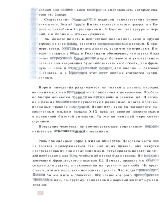 кормом д л я свиней i косо смотряг на американцев, которые сма­
куют это блюдо.
Существенно различаются традиции использования симво­
лики цвета. Белый 1вет в Китае является цветом траура, а в Ев­
ропе — свадебным i праздничным. В Европе цвет траура — чер­
ный, а в Японии — с т о ц в е т радости.
Вы можете пошсть в неприятное положение, если в другой
стране, не зная язьца, захотите воспользоваться жестами. К при­
меру, греки, болгары и и н д у с ы кивнут, е с л и что-то отрицают. По­
ворот пальцем у ви>ка в Голландии обозначает, что шутка была
очень остроумной, (^единение в круг большого и указательного
пальцев д л я американца будет обозначать «всё о'кей», д л я фран­
цуза — ноль и отрицательные Э м о ц и и , д л я японца — разговор
о деньгах, а в Бразилии этот жест вообще считается непри­
личным.
Нормы поведения различаются не только у разных народов,
они меняются и со временем — от поколения к поколению. Особен­
но быстро меняются правила во вр(>мя войн и революций. И сегод­
ня в разных коллективах существуют различные, иногда противо­
положные правила поведения. Например, если вы заговорите вы­
сокопарным языком Начала X I X века со своими сверстниками
в привычной бытовой ситуации, то это по меньшей мере сочтут
странным.
Поведение человека, не соответствующее социальным нормам
называется отклоняющимся поведением.
Роль с о ц и а л ь н ы х норм в ж и з н и общества. Довольно часто нак
не хочется придерживаться тех или иных правил, они кажутся
несправедливыми или невыполнимыми. Регулировать поведение лю­
дей необходимо д л я того, чтобы в обществе был порядок. По метком}
замечанию французского писателя Ш. Лемеля, правила мы обычно
создаем д л я других, а исключения из правил — д л я себя. Но пред­
ставьте, что все перестали исполнять правила. Что тогда произойдет'
Хотели бы вы жить в обществе, вое члены которого пренебрегают
правилами, или, по-другому, социальными нормами жизни? Думаем
вряд ли.
 