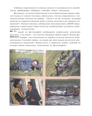 Свобода современного человека состоит в возможности и способ­
ности ответственно выбирать способы своего поведения.
Возможно, не всегда выполнение или невыполнение правил зави­
сит только от самого человека. Допускаем, что вы затруднитесь с по­
ложительным ответом на вопрос: «Знаете ли вы человека, который
никогда не нарушал никаких норм и всегда исполнял все правила по­
ведения?» Однако именно соблюдение большинством людей обще­
принятых социальных норм является необходимым условием суще­
ствования человечества.
ШШ ha какой из фотографий изображено нормальное поведение
челозека, а на какой — не соответствующее общей норме? Какая фо­
тография говорит, что отклонение от нормы не всегда является отри­
цательным. Сделайте вывод, на какие два вида можно разделить отк­
лоняющееся поведение? Какую роль в обществе играет каждый из
четырех видов поведения, показанных на фотографии?
 