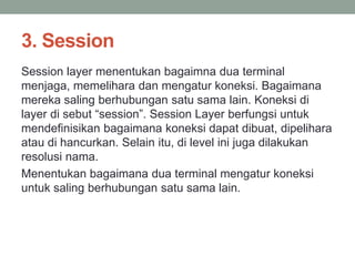 3. Session 
Session layer menentukan bagaimna dua terminal 
menjaga, memelihara dan mengatur koneksi. Bagaimana 
mereka saling berhubungan satu sama lain. Koneksi di 
layer di sebut “session”. Session Layer berfungsi untuk 
mendefinisikan bagaimana koneksi dapat dibuat, dipelihara 
atau di hancurkan. Selain itu, di level ini juga dilakukan 
resolusi nama. 
Menentukan bagaimana dua terminal mengatur koneksi 
untuk saling berhubungan satu sama lain. 
 