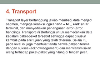 4. Transport 
Transport layer bertanggung jawab membagi data menjadi 
segmen, menjaga koneksi logika “end – to _ end” antar 
terminal, dan menyediakan penanganan error (error 
handling). Transport ini Berfungsi untuk memecahkan data 
kedalam paket-paket tersebut sehingga dapat disusun 
kembali pada sisi tujuan yang telah diterima. Selain itu, 
pada level ini juga membuat tanda bahwa paket diterima 
dengan sukses (acknowledgement) dan mentransmisikan 
ulang terhadap paket-paket yang hilang di tengah jalan. 
 