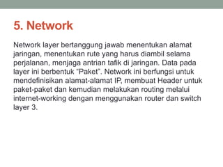 5. Network 
Network layer bertanggung jawab menentukan alamat 
jaringan, menentukan rute yang harus diambil selama 
perjalanan, menjaga antrian tafik di jaringan. Data pada 
layer ini berbentuk “Paket”. Network ini berfungsi untuk 
mendefinisikan alamat-alamat IP, membuat Header untuk 
paket-paket dan kemudian melakukan routing melalui 
internet-working dengan menggunakan router dan switch 
layer 3. 
 