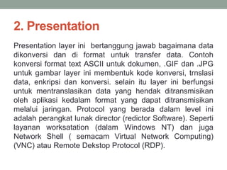 2. Presentation 
Presentation layer ini bertanggung jawab bagaimana data 
dikonversi dan di format untuk transfer data. Contoh 
konversi format text ASCII untuk dokumen, .GIF dan .JPG 
untuk gambar layer ini membentuk kode konversi, trnslasi 
data, enkripsi dan konversi. selain itu layer ini berfungsi 
untuk mentranslasikan data yang hendak ditransmisikan 
oleh aplikasi kedalam format yang dapat ditransmisikan 
melalui jaringan. Protocol yang berada dalam level ini 
adalah perangkat lunak director (redictor Software). Seperti 
layanan worksatation (dalam Windows NT) dan juga 
Network Shell ( semacam Virtual Network Computing) 
(VNC) atau Remote Dekstop Protocol (RDP). 
 