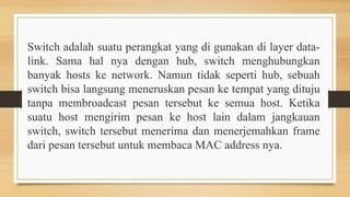 Switch adalah suatu perangkat yang di gunakan di layer data-
link. Sama hal nya dengan hub, switch menghubungkan
banyak hosts ke network. Namun tidak seperti hub, sebuah
switch bisa langsung meneruskan pesan ke tempat yang dituju
tanpa membroadcast pesan tersebut ke semua host. Ketika
suatu host mengirim pesan ke host lain dalam jangkauan
switch, switch tersebut menerima dan menerjemahkan frame
dari pesan tersebut untuk membaca MAC address nya.
 