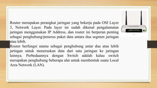 Router merupakan perangkat jaringan yang bekerja pada OSI Layer
3, Network Layer. Pada layer ini sudah dikenal pengalamatan
jaringan menggunakan IP Address, dan router ini berperan penting
sebagai penghubung/penerus paket data antara dua segmen jaringan
atau lebih.
Router berfungsi utama sebagai penghubung antar dua atau lebih
jaringan untuk meneruskan data dari satu jaringan ke jaringan
lainnya. Perbedaannya dengan Switch adalah kalau switch
merupakan penghubung beberapa alat untuk membentuk suatu Local
Area Network (LAN).
 