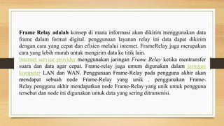 Frame Relay adalah konsep di mana informasi akan dikirim menggunakan data
frame dalam format digital. penggunaan layanan relay ini data dapat dikirim
dengan cara yang cepat dan efisien melalui internet. FrameRelay juga merupakan
cara yang lebih murah untuk mengirim data ke titik lain.
Internet service provider menggunakan jaringan Frame Relay ketika mentransfer
suara dan data agar cepat. Frame-relay juga umum digunakan dalam jaringan
komputer LAN dan WAN. Penggunaan Frame-Relay pada pengguna akhir akan
mendapat sebuah node Frame-Relay yang unik . penggunakan Frame-
Relay pengguna akhir mendapatkan node Frame-Relay yang unik untuk pengguna
tersebut dan node ini digunakan untuk data yang sering ditransmisi.
 
