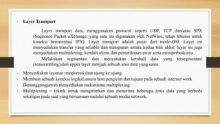 • Layer Transport
Layer transport data, menggunakan protocol seperti UDP, TCP dan/atau SPX
(Sequence Packet eXchange, yang satu ini digunakan oleh NetWare, tetapi khusus untuk
koneksi berorientasi IPX). Layer transport adalah pusat dari mode-OSI. Layer ini
menyediakan transfer yang reliable dan transparan antara kedua titik akhir, layer ini juga
menyediakan multiplexing, kendali aliran dan pemeriksaan error serta memperbaikinya.
Melakukan segmentasi dan menyatukan kembali data yang tersegmentasi
(reassembling) dari upper layer menjadi sebuah arus data yang sama.
• Menyediakan layanan tranportasi data ujung ke ujung.
• Membuat sebuah koneksi logikal antara host pengirim dan tujuan pada sebuah internet work
• Bertanggungjawab menyediakan mekanisme multiplexing
• Multiplexing = teknik untuk mengirimkan dan menerima beberapa jenis data yang berbeda
sekaligus pada saat yang bersamaan melalui sebuah media network.
 