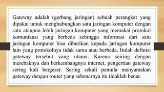 Gateway adalah (gerbang jaringan) sebuah perangkat yang
dipakai untuk menghubungkan satu jaringan komputer dengan
satu ataupun lebih jaringan komputer yang memakai protokol
komunikasi yang berbeda sehingga informasi dari satu
jaringan komputer bisa diberikan kepada jaringan komputer
lain yang protokolnya tidak sama atau berbeda. Itulah definisi
gateway tersebut yang utama. Karena seiring dengan
merebaknya dan berkembangnya internet, pengertian gateway
sering kali bergeser. Sering sekali pemula menyamakan
gateway dengan router yang sebenarnya itu tidaklah benar.
 