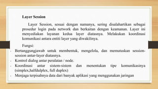 Layer Session
Layer Session, sesuai dengan namanya, sering disalahartikan sebagai
prosedur login pada network dan berkaitan dengan keamanan. Layer ini
menyediakan layanan kedua layer diatasnya. Melakukan koordinasi
komunikasi antara entiti layer yang diwakilinya.
Fungsi:
• Bertanggungjawab untuk membentuk, mengelola, dan memutuskan session-
session antar-layer diatasnya.
• Kontrol dialog antar peralatan / node.
• Koordinasi antar sistem-sistem dan menentukan tipe komunikasinya
(simplex,halfdulplex, full duplex)
• Menjaga terpisahnya data dari banyak aplikasi yang menggunakan jaringan
 