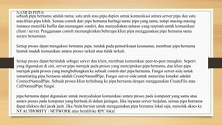 sebuah pipa bernama adalah nama, satu arah atau pipa duplex untuk komunikasi antara server pipa dan satu
atau klien pipa lebih. Semua contoh dari pipa bernama berbagi nama pipa yang sama, tetapi masing-masing
instance memiliki buffer dan menangani sendiri, dan menyediakan saluran yang terpisah untuk komunikasi
client / server. Penggunaan contoh memungkinkan beberapa klien pipa menggunakan pipa bernama sama
secara bersamaan.
Setiap proses dapat mengakses bernama pipa, tunduk pada pemeriksaan keamanan, membuat pipa bernama
bentuk mudah komunikasi antara proses terkait atau tidak terkait.
Setiap proses dapat bertindak sebagai server dan klien, membuat komunikasi peer-to-peer mungkin. Seperti
yang digunakan di sini, server pipa merujuk pada proses yang menciptakan pipa bernama, dan klien pipa
merujuk pada proses yang menghubungkan ke sebuah contoh dari pipa bernama. Fungsi server-side untuk
instantiating pipa bernama adalah CreateNamedPipe. Fungsi server-side untuk menerima koneksi adalah
ConnectNamedPipe. Sebuah proses klien terhubung ke pipa bernama dengan menggunakan CreateFile atau
CallNamedPipe fungsi.
pipa bernama dapat digunakan untuk menyediakan komunikasi antara proses pada komputer yang sama atau
antara proses pada komputer yang berbeda di dalam jaringan. Jika layanan server berjalan, semua pipa bernama
dapat diakses dari jarak jauh. Jika Anda berniat untuk menggunakan pipa bernama lokal saja, menolak akses ke
NT AUTHORITY  NETWORK atau beralih ke RPC lokal.
NAMED PIPES
 