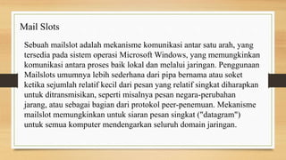 Sebuah mailslot adalah mekanisme komunikasi antar satu arah, yang
tersedia pada sistem operasi Microsoft Windows, yang memungkinkan
komunikasi antara proses baik lokal dan melalui jaringan. Penggunaan
Mailslots umumnya lebih sederhana dari pipa bernama atau soket
ketika sejumlah relatif kecil dari pesan yang relatif singkat diharapkan
untuk ditransmisikan, seperti misalnya pesan negara-perubahan
jarang, atau sebagai bagian dari protokol peer-penemuan. Mekanisme
mailslot memungkinkan untuk siaran pesan singkat ("datagram")
untuk semua komputer mendengarkan seluruh domain jaringan.
Mail Slots
 