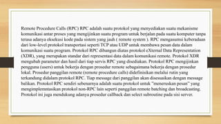 Remote Procedure Calls (RPC) RPC adalah suatu protokol yang menyediakan suatu mekanisme
komunikasi antar proses yang mengijinkan suatu program untuk berjalan pada suatu komputer tanpa
terasa adanya eksekusi kode pada sistem yang jauh ( remote system ). RPC mengasumsi keberadaan
dari low-level protokol transportasi seperti TCP atau UDP untuk membawa pesan data dalam
komunikasi suatu program. Protokol RPC dibangun diatas protokol eXternal Data Representation
(XDR), yang merupakan standar dari representasi data dalam komunikasi remote. Protokol XDR
mengubah parameter dan hasil dari tiap servis RPC yang disediakan. Protokol RPC mengijinkan
pengguna (users) untuk bekerja dengan prosedur remote sebagaimana bekerja dengan prosedur
lokal. Prosedur panggilan remote (remote procedure calls) didefinisikan melalui rutin yang
terkandung didalam protokol RPC. Tiap message dari panggilan akan disesuaikan dengan message
balikan. Protokol RPC sendiri sebenarnya adalah suatu protokol untuk ”meneruskan pesan” yang
mengimplemntasikan protokol non-RPC lain seperti panggilan remote batching dan broadcasting.
Protokol ini juga mendukung adanya prosedur callback dan select subroutine pada sisi server.
 