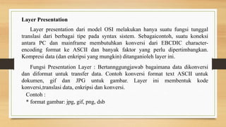 Layer Presentation
Layer presentation dari model OSI melakukan hanya suatu fungsi tunggal
translasi dari berbagai tipe pada syntax sistem. Sebagaicontoh, suatu koneksi
antara PC dan mainframe membutuhkan konversi dari EBCDIC character-
encoding format ke ASCII dan banyak faktor yang perlu dipertimbangkan.
Kompresi data (dan enkripsi yang mungkin) ditanganioleh layer ini.
Fungsi Presentation Layer : Bertannggungjawab bagaimana data dikonversi
dan diformat untuk transfer data. Contoh konversi format text ASCII untuk
dokumen, gif dan JPG untuk gambar. Layer ini membentuk kode
konversi,translasi data, enkripsi dan konversi.
Contoh :
* format gambar: jpg, gif, png, dsb
 