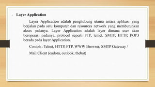 • Layer Application
Layer Application adalah penghubung utama antara aplikasi yang
berjalan pada satu komputer dan resources network yang membutuhkan
akses padanya. Layer Application adalah layer dimana user akan
beroperasi padanya, protocol seperti FTP, telnet, SMTP, HTTP, POP3
berada pada layer Application.
Contoh : Telnet, HTTP, FTP, WWW Browser, SMTP Gateway /
Mail Client (eudora, outlook, thebat)
 