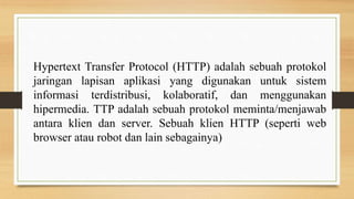 Hypertext Transfer Protocol (HTTP) adalah sebuah protokol
jaringan lapisan aplikasi yang digunakan untuk sistem
informasi terdistribusi, kolaboratif, dan menggunakan
hipermedia. TTP adalah sebuah protokol meminta/menjawab
antara klien dan server. Sebuah klien HTTP (seperti web
browser atau robot dan lain sebagainya)
 