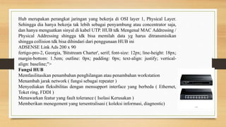 Hub merupakan perangkat jaringan yang bekerja di OSI layer 1, Physical Layer.
Sehingga dia hanya bekerja tak lebih sebagai penyambung atau concentrator saja,
dan hanya menguatkan sinyal di kabel UTP. HUB tdk Mengenal MAC Addressing /
Physical Addressing shingga tdk bisa memilah data yg harus ditransmisikan
shingga collision tdk bisa dihindari dari penggunaan HUB ini
ADSENSE Link Ads 200 x 90
fertigo-pro-2, Georgia, 'Bitstream Charter', serif; font-size: 12px; line-height: 18px;
margin-bottom: 1.5em; outline: 0px; padding: 0px; text-align: justify; vertical-
align: baseline;">
Fungsi HUB
Memfasilitasikan penambahan penghilangan atau penambahan workstation
Menambah jarak network ( fungsi sebagai repeater )
Menyediakan fleksibilitas dengan mensupport interface yang berbeda ( Ethernet,
Toket ring, FDDI )
Menawarkan featur yang fault tolerance ( Isolasi Kerusakan )
Memberikan menegement yang tersentralisasi ( koleksi informasi, diagnostic)
 