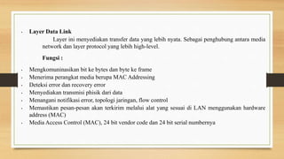 • Layer Data Link
Layer ini menyediakan transfer data yang lebih nyata. Sebagai penghubung antara media
network dan layer protocol yang lebih high-level.
Fungsi :
• Mengkomuninasikan bit ke bytes dan byte ke frame
• Menerima perangkat media berupa MAC Addressing
• Deteksi error dan recovery error
• Menyediakan transmisi phisik dari data
• Menangani notifikasi error, topologi jaringan, flow control
• Memastikan pesan-pesan akan terkirim melalui alat yang sesuai di LAN menggunakan hardware
address (MAC)
• Media Access Control (MAC), 24 bit vendor code dan 24 bit serial numbernya
 