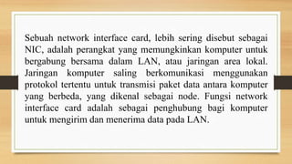 Sebuah network interface card, lebih sering disebut sebagai
NIC, adalah perangkat yang memungkinkan komputer untuk
bergabung bersama dalam LAN, atau jaringan area lokal.
Jaringan komputer saling berkomunikasi menggunakan
protokol tertentu untuk transmisi paket data antara komputer
yang berbeda, yang dikenal sebagai node. Fungsi network
interface card adalah sebagai penghubung bagi komputer
untuk mengirim dan menerima data pada LAN.
 