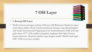 7 OSI Layer
• 1. Konsep OSI Layer
• Model referensi jaringan terbuka OSI atau OSI Reference Model for open
networking adalah sebuah model arsitektural jaringan yang dikembangkan
oleh badan Internasional Organization for Standardization (OSI) di Eropa
pada tahun 1977. OSI sendiri merupakan singkatan dari Open System
Interconnection. Model ini disebut juga dengan model “Model tujuh lapis
OSI” (OSI seven layer model).
 