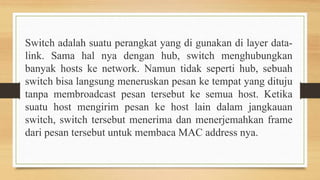 Switch adalah suatu perangkat yang di gunakan di layer data-
link. Sama hal nya dengan hub, switch menghubungkan
banyak hosts ke network. Namun tidak seperti hub, sebuah
switch bisa langsung meneruskan pesan ke tempat yang dituju
tanpa membroadcast pesan tersebut ke semua host. Ketika
suatu host mengirim pesan ke host lain dalam jangkauan
switch, switch tersebut menerima dan menerjemahkan frame
dari pesan tersebut untuk membaca MAC address nya.
 