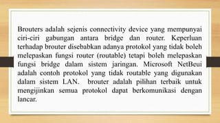 Brouters adalah sejenis connectivity device yang mempunyai
ciri-ciri gabungan antara bridge dan router. Keperluan
terhadap brouter disebabkan adanya protokol yang tidak boleh
melepaskan fungsi router (routable) tetapi boleh melepaskan
fungsi bridge dalam sistem jaringan. Microsoft NetBeui
adalah contoh protokol yang tidak routable yang digunakan
dalam sistem LAN. brouter adalah pilihan terbaik untuk
mengijinkan semua protokol dapat berkomunikasi dengan
lancar.
 