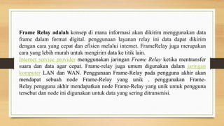 Frame Relay adalah konsep di mana informasi akan dikirim menggunakan data
frame dalam format digital. penggunaan layanan relay ini data dapat dikirim
dengan cara yang cepat dan efisien melalui internet. FrameRelay juga merupakan
cara yang lebih murah untuk mengirim data ke titik lain.
Internet service provider menggunakan jaringan Frame Relay ketika mentransfer
suara dan data agar cepat. Frame-relay juga umum digunakan dalam jaringan
komputer LAN dan WAN. Penggunaan Frame-Relay pada pengguna akhir akan
mendapat sebuah node Frame-Relay yang unik . penggunakan Frame-
Relay pengguna akhir mendapatkan node Frame-Relay yang unik untuk pengguna
tersebut dan node ini digunakan untuk data yang sering ditransmisi.
 