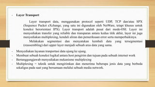• Layer Transport
Layer transport data, menggunakan protocol seperti UDP, TCP dan/atau SPX
(Sequence Packet eXchange, yang satu ini digunakan oleh NetWare, tetapi khusus untuk
koneksi berorientasi IPX). Layer transport adalah pusat dari mode-OSI. Layer ini
menyediakan transfer yang reliable dan transparan antara kedua titik akhir, layer ini juga
menyediakan multiplexing, kendali aliran dan pemeriksaan error serta memperbaikinya.
Melakukan segmentasi dan menyatukan kembali data yang tersegmentasi
(reassembling) dari upper layer menjadi sebuah arus data yang sama.
• Menyediakan layanan tranportasi data ujung ke ujung.
• Membuat sebuah koneksi logikal antara host pengirim dan tujuan pada sebuah internet work
• Bertanggungjawab menyediakan mekanisme multiplexing
• Multiplexing = teknik untuk mengirimkan dan menerima beberapa jenis data yang berbeda
sekaligus pada saat yang bersamaan melalui sebuah media network.
 