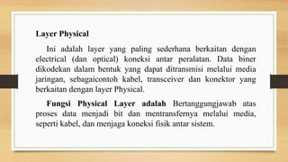 Layer Physical
Ini adalah layer yang paling sederhana berkaitan dengan
electrical (dan optical) koneksi antar peralatan. Data biner
dikodekan dalam bentuk yang dapat ditransmisi melalui media
jaringan, sebagaicontoh kabel, transceiver dan konektor yang
berkaitan dengan layer Physical.
Fungsi Physical Layer adalah Bertanggungjawab atas
proses data menjadi bit dan mentransfernya melalui media,
seperti kabel, dan menjaga koneksi fisik antar sistem.
 