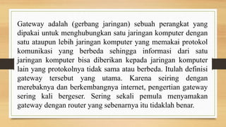 Gateway adalah (gerbang jaringan) sebuah perangkat yang
dipakai untuk menghubungkan satu jaringan komputer dengan
satu ataupun lebih jaringan komputer yang memakai protokol
komunikasi yang berbeda sehingga informasi dari satu
jaringan komputer bisa diberikan kepada jaringan komputer
lain yang protokolnya tidak sama atau berbeda. Itulah definisi
gateway tersebut yang utama. Karena seiring dengan
merebaknya dan berkembangnya internet, pengertian gateway
sering kali bergeser. Sering sekali pemula menyamakan
gateway dengan router yang sebenarnya itu tidaklah benar.
 