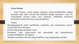 Layer Session
Layer Session, sesuai dengan namanya, sering disalahartikan sebagai
prosedur login pada network dan berkaitan dengan keamanan. Layer ini
menyediakan layanan kedua layer diatasnya. Melakukan koordinasi
komunikasi antara entiti layer yang diwakilinya.
Fungsi:
• Bertanggungjawab untuk membentuk, mengelola, dan memutuskan session-
session antar-layer diatasnya.
• Kontrol dialog antar peralatan / node.
• Koordinasi antar sistem-sistem dan menentukan tipe komunikasinya
(simplex,halfdulplex, full duplex)
• Menjaga terpisahnya data dari banyak aplikasi yang menggunakan jaringan
 