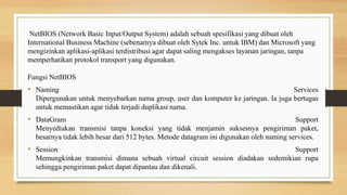 NetBIOS (Network Basic Input/Output System) adalah sebuah spesifikasi yang dibuat oleh
International Business Machine (sebenarnya dibuat oleh Sytek Inc. untuk IBM) dan Microsoft yang
mengizinkan aplikasi-aplikasi terdistribusi agar dapat saling mengakses layanan jaringan, tanpa
memperhatikan protokol transport yang digunakan.
Fungsi NetBIOS
• Naming Services
Dipergunakan untuk menyebarkan nama group, user dan komputer ke jaringan. Ia juga bertugas
untuk memastikan agar tidak terjadi duplikasi nama.
• DataGram Support
Menyediakan transmisi tanpa koneksi yang tidak menjamin suksesnya pengiriman paket,
besarnya tidak lebih besar dari 512 bytes. Metode datagram ini digunakan oleh naming services.
• Session Support
Memungkinkan transmisi dimana sebuah virtual circuit session diadakan sedemikian rupa
sehingga pengiriman paket dapat dipantau dan dikenali.
 