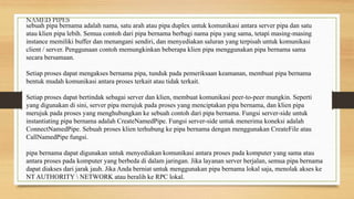 sebuah pipa bernama adalah nama, satu arah atau pipa duplex untuk komunikasi antara server pipa dan satu
atau klien pipa lebih. Semua contoh dari pipa bernama berbagi nama pipa yang sama, tetapi masing-masing
instance memiliki buffer dan menangani sendiri, dan menyediakan saluran yang terpisah untuk komunikasi
client / server. Penggunaan contoh memungkinkan beberapa klien pipa menggunakan pipa bernama sama
secara bersamaan.
Setiap proses dapat mengakses bernama pipa, tunduk pada pemeriksaan keamanan, membuat pipa bernama
bentuk mudah komunikasi antara proses terkait atau tidak terkait.
Setiap proses dapat bertindak sebagai server dan klien, membuat komunikasi peer-to-peer mungkin. Seperti
yang digunakan di sini, server pipa merujuk pada proses yang menciptakan pipa bernama, dan klien pipa
merujuk pada proses yang menghubungkan ke sebuah contoh dari pipa bernama. Fungsi server-side untuk
instantiating pipa bernama adalah CreateNamedPipe. Fungsi server-side untuk menerima koneksi adalah
ConnectNamedPipe. Sebuah proses klien terhubung ke pipa bernama dengan menggunakan CreateFile atau
CallNamedPipe fungsi.
pipa bernama dapat digunakan untuk menyediakan komunikasi antara proses pada komputer yang sama atau
antara proses pada komputer yang berbeda di dalam jaringan. Jika layanan server berjalan, semua pipa bernama
dapat diakses dari jarak jauh. Jika Anda berniat untuk menggunakan pipa bernama lokal saja, menolak akses ke
NT AUTHORITY  NETWORK atau beralih ke RPC lokal.
NAMED PIPES
 