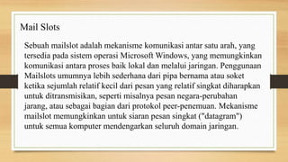 Sebuah mailslot adalah mekanisme komunikasi antar satu arah, yang
tersedia pada sistem operasi Microsoft Windows, yang memungkinkan
komunikasi antara proses baik lokal dan melalui jaringan. Penggunaan
Mailslots umumnya lebih sederhana dari pipa bernama atau soket
ketika sejumlah relatif kecil dari pesan yang relatif singkat diharapkan
untuk ditransmisikan, seperti misalnya pesan negara-perubahan
jarang, atau sebagai bagian dari protokol peer-penemuan. Mekanisme
mailslot memungkinkan untuk siaran pesan singkat ("datagram")
untuk semua komputer mendengarkan seluruh domain jaringan.
Mail Slots
 